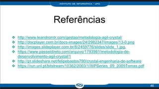 Referências
❖ http://www.leandromtr.com/gestao/metodologia-agil-crystal/
❖ http://docplayer.com.br/docs-images/24/2982347/images/13-0.png
❖ http://images.slideplayer.com.br/8/2459776/slides/slide_1.jpg,
❖ https://www.passeidireto.com/arquivo/1793981/metodologia-de-
desenvolvimento-agil-crystal/1
❖ http://pt.slideshare.net/felipebastos790/crystal-engenharia-de-software
❖ https://run.unl.pt/bitstream/10362/2003/1/WPSeries_09_2009Tomas.pdf
46
 