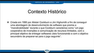 Contexto Histórico
❖ Criada em 1990 por Alistair Cockburn e Jim Highsmith a fim de conseguir
uma abordagem de desenvolvimento de software que premia a
“manobrabilidade” durante o que Cockburn caracteriza como “um jogo
cooperativo de invenções e comunicação de recursos limitados, com o
principal objetivo de entregar softwares úteis funcionando e com o objetivo
secundário de preparar-se para o jogo seguinte”.
5
 