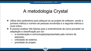 A metodologia Crystal
❖ Utiliza dois parâmetros para adequar-se ao projeto de software, sendo a
primeira métrica o número de pessoas envolvidas e a segunda métrica o
nível crítico.
❖ É preciso analisar três fatores para o entendimento de como proceder na
adaptação e classificação por cor:
– a coordenação e comunicação(representada pelo número de
pessoas);
– criticidade do sistema;
– prioridade do projeto.
9
 