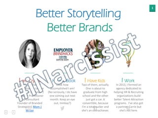 1
Better Storytelling
Better Brands
I am Crystal
Employer Brand /
Digital Strategy Leader
| Strategist | Advisor |
Speaker | Practitioner
and Consultant
Founder of Branded
Strategies | Mom |
Writer
I Have Kids
Two of them, actually.
One is about to
graduate from high
school and the other
just got a car. A
convertible, because
I’m a total sucker and
she’s an overachiever.
I Work
In 2013, I formed an
agency dedicated to
helping HR & Recruiting
organizations build
better Talent Attraction
programs. I’ve also got
a partner, Carrie but
she’s not here.
I Have a Book
Look how
accomplished I am!
(No seriously, I do have
one coming out next
month. Keep an eye
out, mmkay?)
 