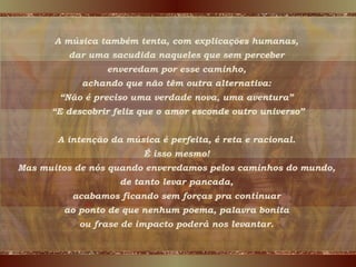 A música também tenta, com explicações humanas,  dar uma sacudida naqueles que sem perceber  enveredam por esse caminho,  achando que não têm outra alternativa:  “ Não é preciso uma verdade nova, uma aventura”  “ E descobrir feliz que o amor esconde outro universo” A intenção da música é perfeita, é reta e racional.  É isso mesmo!  Mas muitos de nós quando enveredamos pelos caminhos do mundo,  de tanto levar pancada,  acabamos ficando sem forças pra continuar  ao ponto de que nenhum poema, palavra bonita  ou frase de impacto poderá nos levantar.  