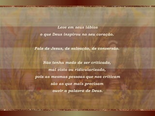 Leve em seus lábios o que Deus inspirou no seu coração.  Fale de Jesus, de salvação, de conversão.  Não tenha medo de ser criticado,  mal visto ou ridicularizado,  pois as mesmas pessoas que nos criticam são as que mais precisam  ouvir a palavra de Deus. 