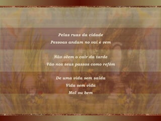 Pelas ruas da cidade Pessoas andam no vai e vem Não vêem o cair da tarde Vão nos seus passos como refém De uma vida sem saída Vida sem vida Mal ou bem 