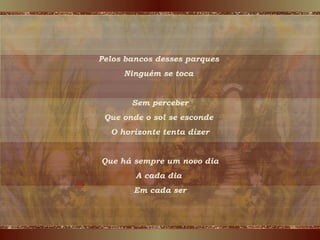 Pelos bancos desses parques  Ninguém se toca  Sem perceber Que onde o sol se esconde  O horizonte tenta dizer Que há sempre um novo dia A cada dia  Em cada ser 