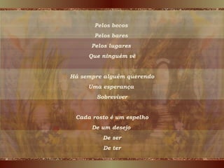 Pelos becos  Pelos bares  Pelos lugares  Que ninguém vê Há sempre alguém querendo Uma esperança  Sobreviver Cada rosto é um espelho De um desejo  De ser De ter 