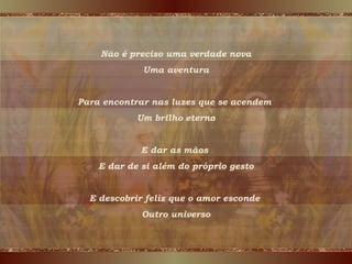 Não é preciso uma verdade nova Uma aventura Para encontrar nas luzes que se acendem  Um brilho eterno E dar as mãos  E dar de si além do próprio gesto E descobrir feliz que o amor esconde  Outro universo 