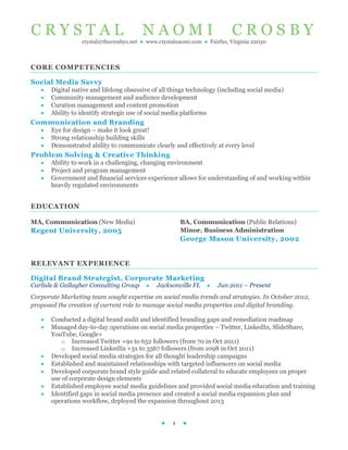 C R Y S T A L N A O M I C R O S B Y
crystal@thecrosbys.net ● www.crystalnaomi.com ● Fairfax, Virginia 22030
● 1 ●
CORE COMPETENCIES
Social Media Savvy
 Digital native and lifelong obsessive of all things technology (including social media)
 Community management and audience development
 Curation management and content promotion
 Ability to identify strategic use of social media platforms
Communication and Branding
 Eye for design – make it look great!
 Strong relationship building skills
 Demonstrated ability to communicate clearly and effectively at every level
Problem Solving & Creative Thinking
 Ability to work in a challenging, changing environment
 Project and program management
 Government and financial services experience allows for understanding of and working within
heavily regulated environments
EDUCATION
MA, Communication (New Media)
Regent University, 2005
BA, Communication (Public Relations)
Minor, Business Administration
George Mason University, 2002
RELEVANT EXPERIENCE
Digital Brand Strategist, Corporate Marketing
Carlisle & Gallagher Consulting Group ● Jacksonville FL ● Jun 2011 – Present
Corporate Marketing team sought expertise on social media trends and strategies. In October 2012,
proposed the creation of current role to manage social media properties and digital branding.
 Conducted a digital brand audit and identified branding gaps and remediation roadmap
 Managed day-to-day operations on social media properties – Twitter, LinkedIn, ݺߣShare,
YouTube, Google+
o Increased Twitter +9x to 652 followers (from 70 in Oct 2011)
o Increased LinkedIn +3x to 3567 followers (from 1098 in Oct 2011)
 Developed social media strategies for all thought leadership campaigns
 Established and maintained relationships with targeted influencers on social media
 Developed corporate brand style guide and related collateral to educate employees on proper
use of corporate design elements
 Established employee social media guidelines and provided social media education and training
 Identified gaps in social media presence and created a social media expansion plan and
operations workflow, deployed the expansion throughout 2013
 