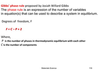 Gibbs' phase rule proposed by Josiah Willard Gibbs
The phase rule is an expression of the number of variables
in equation(s) that can be used to describe a system in equilibrium.
Degrees of freedom, F
F = C − P + 2
Where,
P is the number of phases in thermodynamic equilibrium with each other
C is the number of components
116Materials Science
 