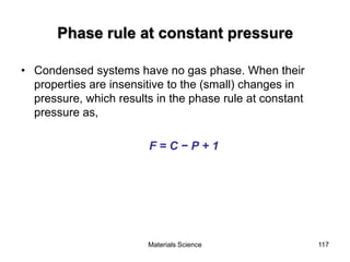 Phase rule at constant pressure
• Condensed systems have no gas phase. When their
properties are insensitive to the (small) changes in
pressure, which results in the phase rule at constant
pressure as,
F = C − P + 1
117Materials Science
 