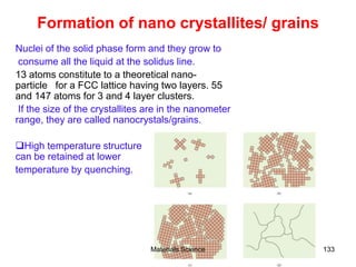 Formation of nano crystallites/ grains
Nuclei of the solid phase form and they grow to
consume all the liquid at the solidus line.
13 atoms constitute to a theoretical nano-
particle for a FCC lattice having two layers. 55
and 147 atoms for 3 and 4 layer clusters.
If the size of the crystallites are in the nanometer
range, they are called nanocrystals/grains.
High temperature structure
can be retained at lower
temperature by quenching.
133Materials Science
 