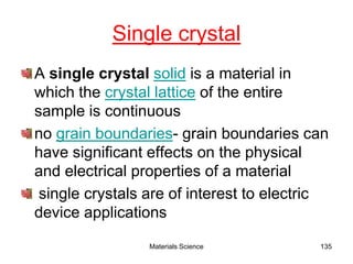 Single crystal
A single crystal solid is a material in
which the crystal lattice of the entire
sample is continuous
no grain boundaries- grain boundaries can
have significant effects on the physical
and electrical properties of a material
single crystals are of interest to electric
device applications
135Materials Science
 