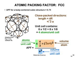 Unit cell contains:
6 x 1/2 + 8 x 1/8
= 4 atoms/unit cell
a
10
• APF for a body-centered cubic structure = 0.74
Adapted from
Fig. 3.1(a),
Callister 6e.
ATOMIC PACKING FACTOR: FCC
38Materials Science
 