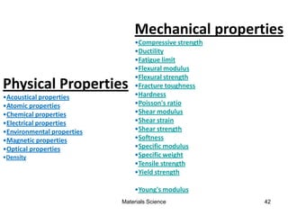 Materials Science 42
Physical Properties
•Acoustical properties
•Atomic properties
•Chemical properties
•Electrical properties
•Environmental properties
•Magnetic properties
•Optical properties
•Density
Mechanical properties
•Compressive strength
•Ductility
•Fatigue limit
•Flexural modulus
•Flexural strength
•Fracture toughness
•Hardness
•Poisson's ratio
•Shear modulus
•Shear strain
•Shear strength
•Softness
•Specific modulus
•Specific weight
•Tensile strength
•Yield strength
•Young's modulus
 