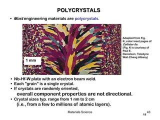 18
• Most engineering materials are polycrystals.
• Nb-Hf-W plate with an electron beam weld.
• Each "grain" is a single crystal.
• If crystals are randomly oriented,
overall component properties are not directional.
• Crystal sizes typ. range from 1 nm to 2 cm
(i.e., from a few to millions of atomic layers).
Adapted from Fig.
K, color inset pages of
Callister 6e.
(Fig. K is courtesy of
Paul E.
Danielson, Teledyne
Wah Chang Albany)
1 mm
POLYCRYSTALS
43Materials Science
 