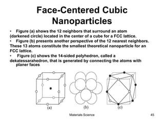 Face-Centered Cubic
Nanoparticles
• Figure (a) shows the 12 neighbors that surround an atom
(darkened circle) located in the center of a cube for a FCC lattice.
• Figure (b) presents another perspective of the 12 nearest neighbors.
These 13 atoms constitute the smallest theoretical nanoparticle for an
FCC lattice.
• Figure (c) shows the 14-sided polyhedron, called a
dekatessarahedron, that is generated by connecting the atoms with
planer faces
45Materials Science
 