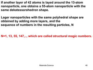 If another layer of 42 atoms is layed around the 13-atom
nanoparticle, one obtains a 55-atom nanoparticle with the
same dekatessarahedron shape.
Lager nanoparticles with the same polyhedral shape are
obtained by adding more layers, and the
sequence of numbers in the resulting particles, N
N=1, 13, 55, 147,.., which are called structural magic numbers.
46Materials Science
 