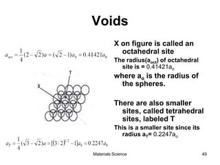 Voids
X on figure is called an
octahedral site
The radius(aoct) of octahedral
site is = 0.41421ao
where ao is the radius of
the spheres.
There are also smaller
sites, called tetrahedral
sites, labeled T
This is a smaller site since its
radius aT= 0.2247ao
49Materials Science
 