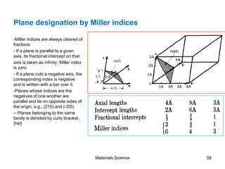 Plane designation by Miller indices
-Miller indices are always cleared of
fractions
- If a plane is parallel to a given
axis, its fractional intercept on that
axis is taken as infinity, Miller index
is zero
- If a plane cuts a negative axis, the
corresponding index is negative
and is written with a bar over it.
-Planes whose indices are the
negatives of one another are
parallel and lie on opposite sides of
the origin, e.g., (210) and (-2ī0).
-- Planes belonging to the same
family is denoted by curly bracket ,
{hkl}
58Materials Science
 