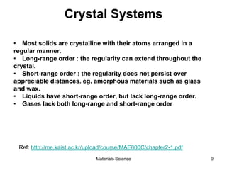 Crystal Systems
• Most solids are crystalline with their atoms arranged in a
regular manner.
• Long-range order : the regularity can extend throughout the
crystal.
• Short-range order : the regularity does not persist over
appreciable distances. eg. amorphous materials such as glass
and wax.
• Liquids have short-range order, but lack long-range order.
• Gases lack both long-range and short-range order
Ref: http://me.kaist.ac.kr/upload/course/MAE800C/chapter2-1.pdf
9Materials Science
 