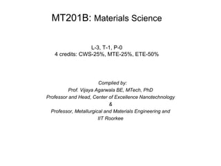 Complied by:
Prof. Vijaya Agarwala BE, MTech, PhD
Professor and Head, Center of Excellence Nanotechnology
&
Professor, Metallurgical and Materials Engineering and
IIT Roorkee
MT201B: Materials Science
L-3, T-1, P-0
4 credits: CWS-25%, MTE-25%, ETE-50%
 