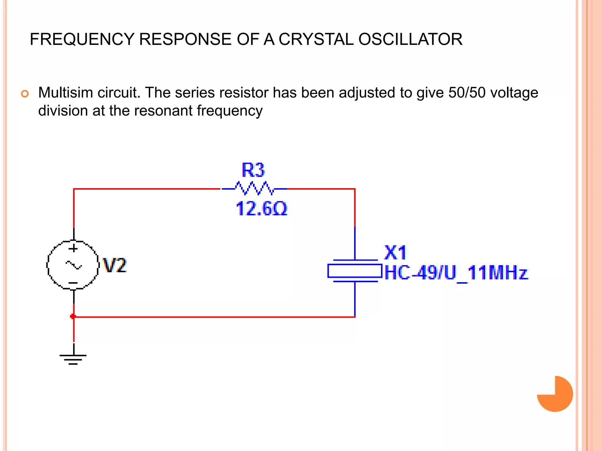 FREQUENCY RESPONSE OF A CRYSTAL OSCILLATOR
 Multisim circuit. The series resistor has been adjusted to give 50/50 voltage
division at the resonant frequency
 