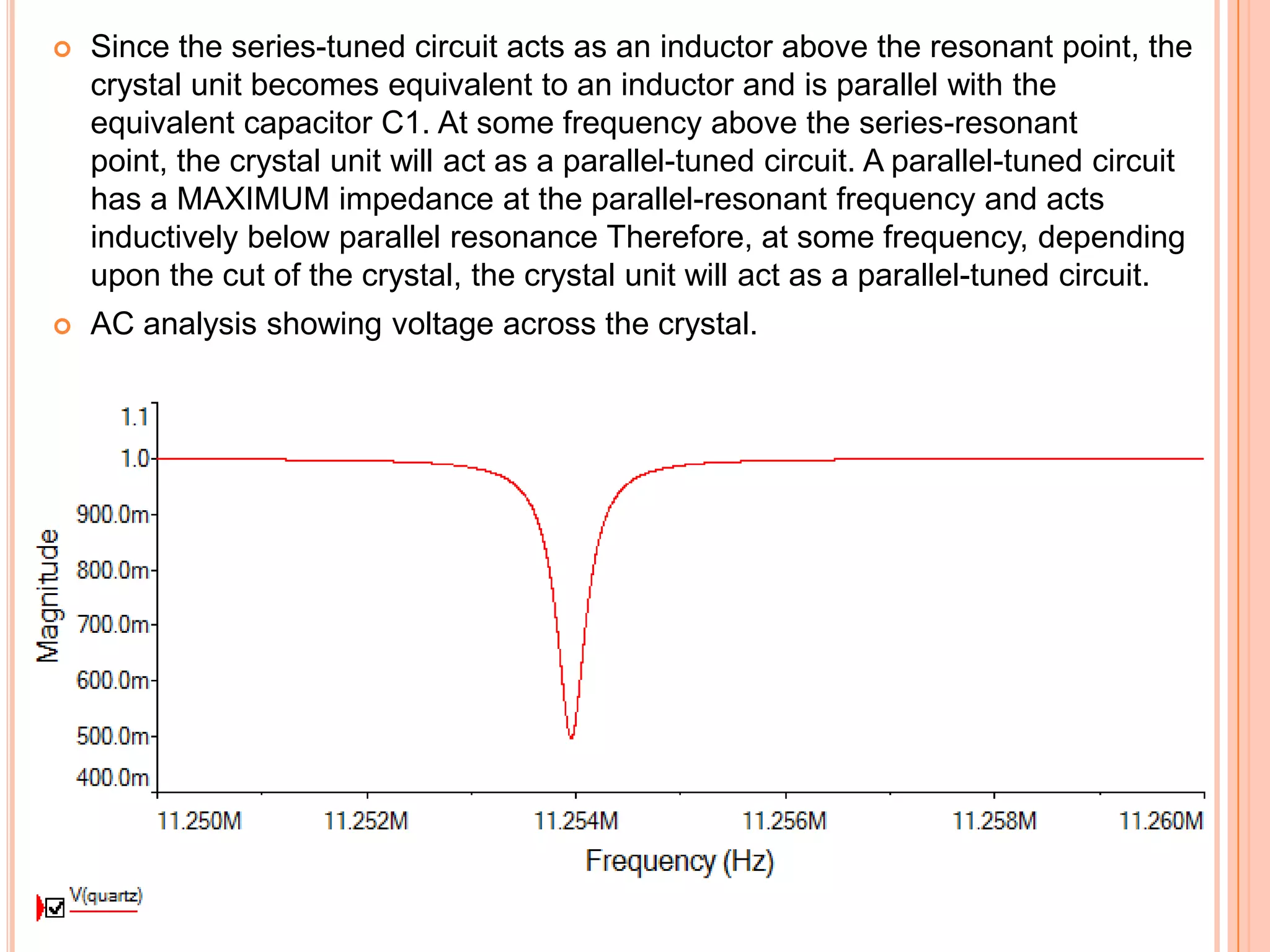  Since the series-tuned circuit acts as an inductor above the resonant point, the
crystal unit becomes equivalent to an inductor and is parallel with the
equivalent capacitor C1. At some frequency above the series-resonant
point, the crystal unit will act as a parallel-tuned circuit. A parallel-tuned circuit
has a MAXIMUM impedance at the parallel-resonant frequency and acts
inductively below parallel resonance Therefore, at some frequency, depending
upon the cut of the crystal, the crystal unit will act as a parallel-tuned circuit.
 AC analysis showing voltage across the crystal.
 