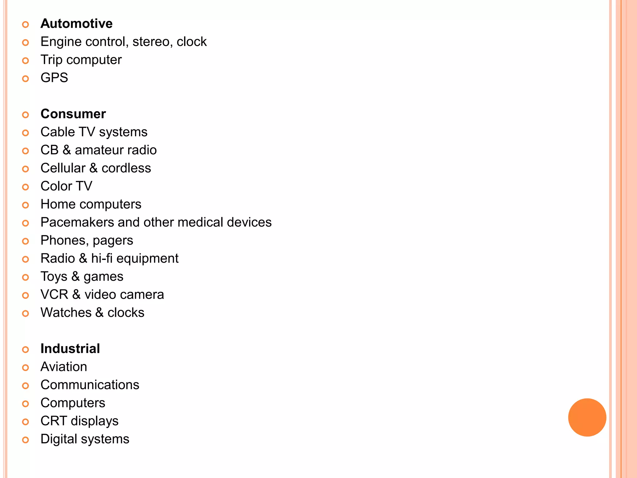  Automotive
 Engine control, stereo, clock
 Trip computer
 GPS
 Consumer
 Cable TV systems
 CB & amateur radio
 Cellular & cordless
 Color TV
 Home computers
 Pacemakers and other medical devices
 Phones, pagers
 Radio & hi-fi equipment
 Toys & games
 VCR & video camera
 Watches & clocks
 Industrial
 Aviation
 Communications
 Computers
 CRT displays
 Digital systems
 