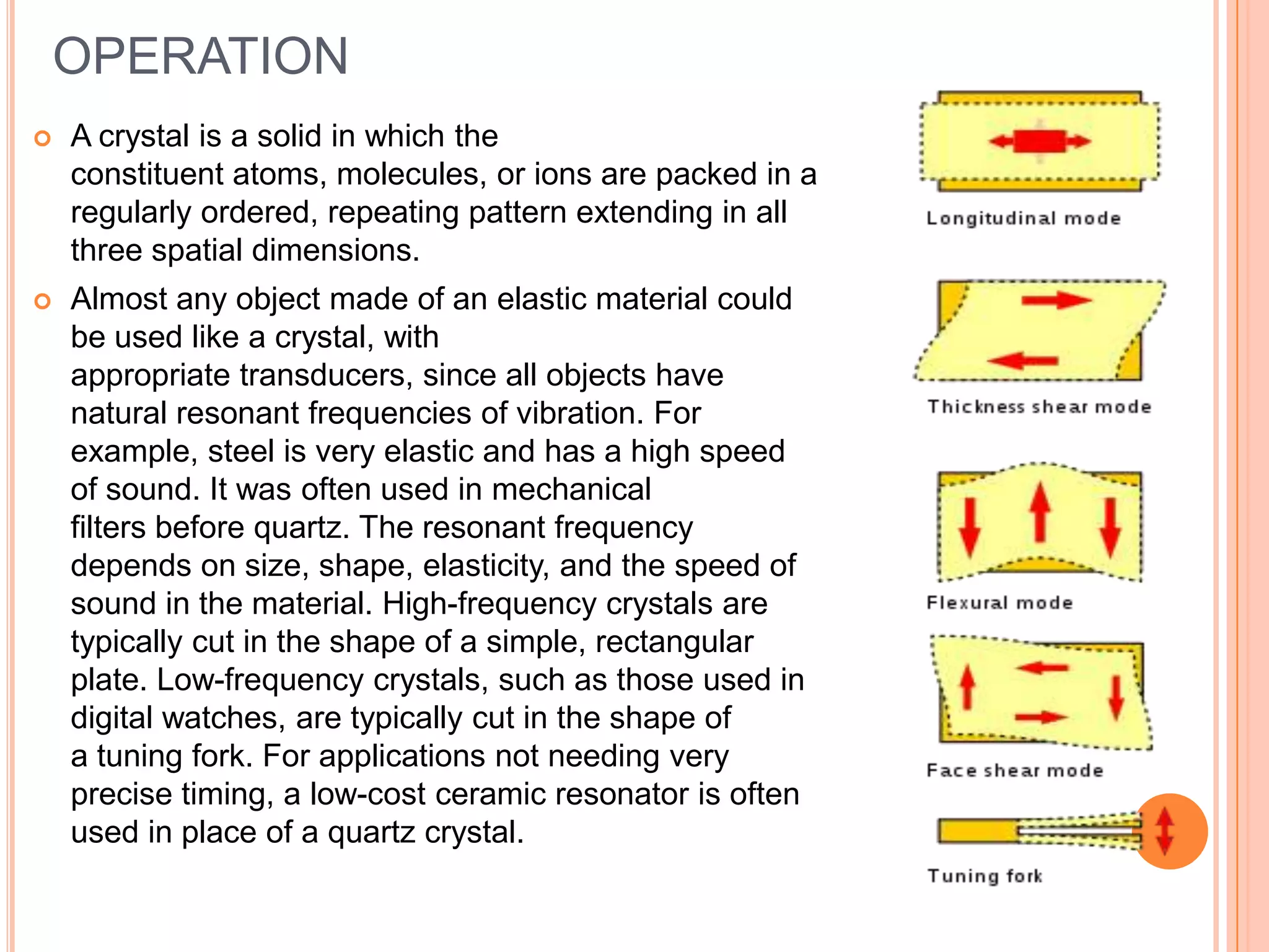 OPERATION
 A crystal is a solid in which the
constituent atoms, molecules, or ions are packed in a
regularly ordered, repeating pattern extending in all
three spatial dimensions.
 Almost any object made of an elastic material could
be used like a crystal, with
appropriate transducers, since all objects have
natural resonant frequencies of vibration. For
example, steel is very elastic and has a high speed
of sound. It was often used in mechanical
filters before quartz. The resonant frequency
depends on size, shape, elasticity, and the speed of
sound in the material. High-frequency crystals are
typically cut in the shape of a simple, rectangular
plate. Low-frequency crystals, such as those used in
digital watches, are typically cut in the shape of
a tuning fork. For applications not needing very
precise timing, a low-cost ceramic resonator is often
used in place of a quartz crystal.
 