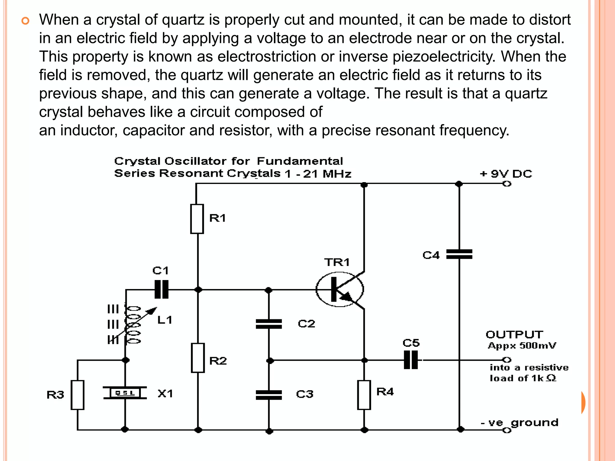  When a crystal of quartz is properly cut and mounted, it can be made to distort
in an electric field by applying a voltage to an electrode near or on the crystal.
This property is known as electrostriction or inverse piezoelectricity. When the
field is removed, the quartz will generate an electric field as it returns to its
previous shape, and this can generate a voltage. The result is that a quartz
crystal behaves like a circuit composed of
an inductor, capacitor and resistor, with a precise resonant frequency.
 