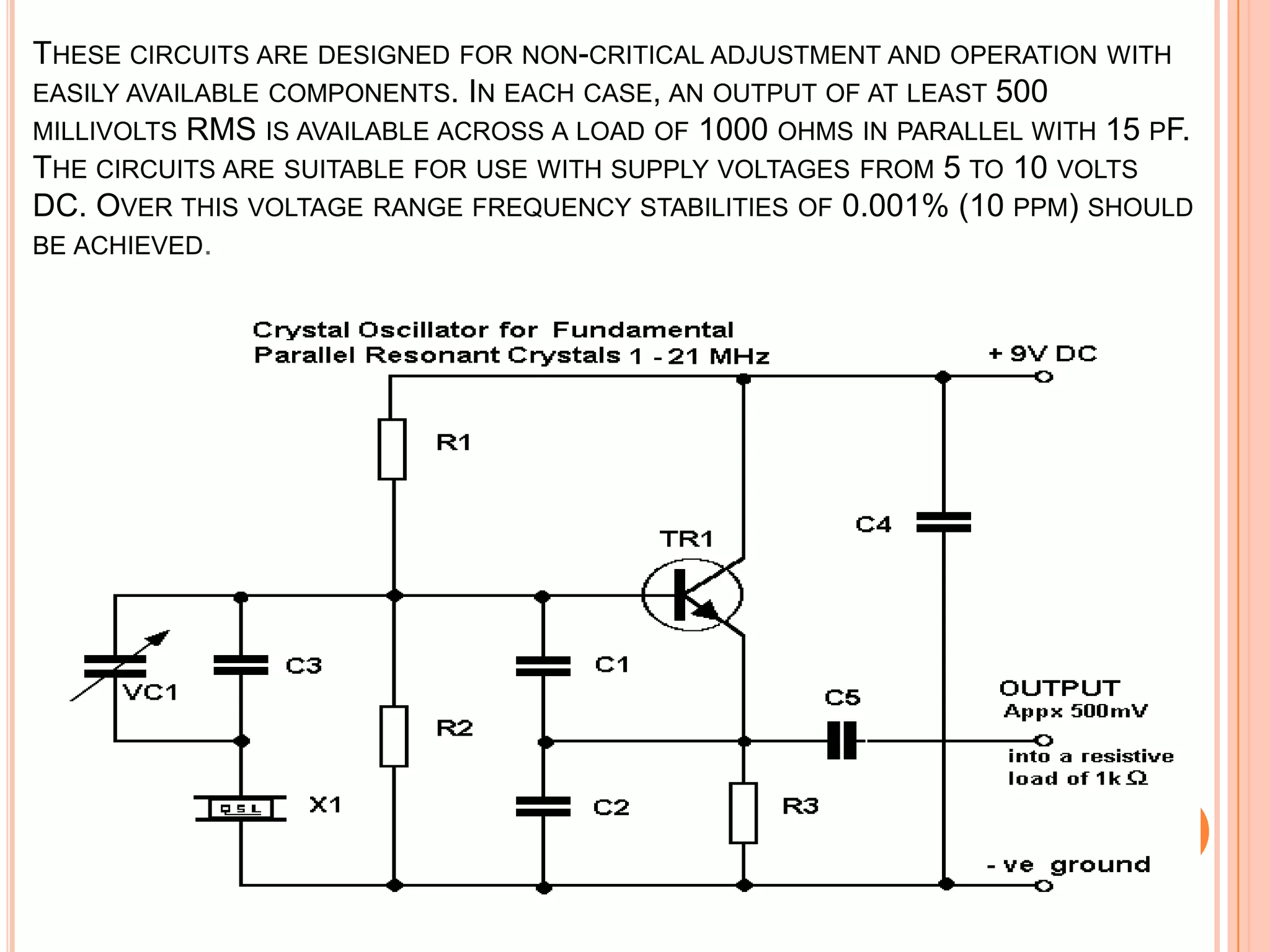 THESE CIRCUITS ARE DESIGNED FOR NON-CRITICAL ADJUSTMENT AND OPERATION WITH
EASILY AVAILABLE COMPONENTS. IN EACH CASE, AN OUTPUT OF AT LEAST 500
MILLIVOLTS RMS IS AVAILABLE ACROSS A LOAD OF 1000 OHMS IN PARALLEL WITH 15 PF.
THE CIRCUITS ARE SUITABLE FOR USE WITH SUPPLY VOLTAGES FROM 5 TO 10 VOLTS
DC. OVER THIS VOLTAGE RANGE FREQUENCY STABILITIES OF 0.001% (10 PPM) SHOULD
BE ACHIEVED.
 