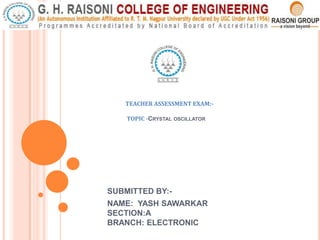 SUBMITTED BY:-
NAME: YASH SAWARKAR
SECTION:A
BRANCH: ELECTRONIC
TEACHER ASSESSMENT EXAM:-
TOPIC -CRYSTAL OSCILLATOR
 
