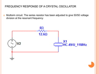 FREQUENCY RESPONSE OF A CRYSTAL OSCILLATOR
 Multisim circuit. The series resistor has been adjusted to give 50/50 voltage
division at the resonant frequency
 