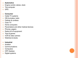  Automotive
 Engine control, stereo, clock
 Trip computer
 GPS
 Consumer
 Cable TV systems
 CB & amateur radio
 Cellular & cordless
 Color TV
 Home computers
 Pacemakers and other medical devices
 Phones, pagers
 Radio & hi-fi equipment
 Toys & games
 VCR & video camera
 Watches & clocks
 Industrial
 Aviation
 Communications
 Computers
 CRT displays
 Digital systems
 