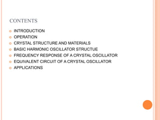 CONTENTS
 INTRODUCTION
 OPERATION
 CRYSTAL STRUCTURE AND MATERIALS
 BASIC HARMONIC OSCILLATOR STRUCTUE
 FREQUENCY RESPONSE OF A CRYSTAL OSCILLATOR
 EQUIVALENT CIRCUIT OF A CRYSTAL OSCILLATOR
 APPLICATIONS
 