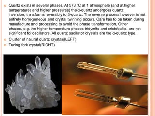  Quartz exists in several phases. At 573 °C at 1 atmosphere (and at higher
temperatures and higher pressures) the α-quartz undergoes quartz
inversion, transforms reversibly to β-quartz. The reverse process however is not
entirely homogeneous and crystal twinning occurs. Care has to be taken during
manufacture and processing to avoid the phase transformation. Other
phases, e.g. the higher-temperature phases tridymite and cristobalite, are not
significant for oscillators. All quartz oscillator crystals are the α-quartz type.
 Cluster of natural quartz crystals(LEFT)
 Tuning fork crystal(RIGHT)
 