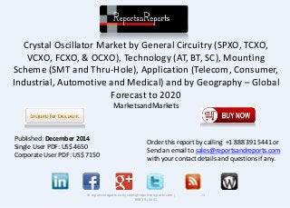 Crystal Oscillator Market by General Circuitry (SPXO, TCXO,
VCXO, FCXO, & OCXO), Technology (AT, BT, SC), Mounting
Scheme (SMT and Thru-Hole), Application (Telecom, Consumer,
Industrial, Automotive and Medical) and by Geography – Global
Forecast to 2020
MarketsandMarkets
© reportsnreports.com; sales@reportsnreports.com ; +1
888 391 5441
Published: December 2014
Single User PDF: US$ 4650
Corporate User PDF: US$ 7150
Order this report by calling +1 888 391 5441 or
Send an email to sales@reportsandreports.com
with your contact details and questions if any.
 