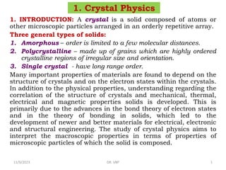 1. Crystal Physics
1. INTRODUCTION: A crystal is a solid composed of atoms or
other microscopic particles arranged in an orderly repetitive array.
Three general types of solids:
1. Amorphous – order is limited to a few molecular distances.
2. Polycrystalline – made up of grains which are highly ordered
crystalline regions of irregular size and orientation.
3. Single crystal - have long range order.
Many important properties of materials are found to depend on the
structure of crystals and on the electron states within the crystals.
In addition to the physical properties, understanding regarding the
correlation of the structure of crystals and mechanical, thermal,
electrical and magnetic properties solids is developed. This is
primarily due to the advances in the bond theory of electron states
and in the theory of bonding in solids, which led to the
development of newer and better materials for electrical, electronic
and structural engineering. The study of crystal physics aims to
interpret the macroscopic properties in terms of properties of
microscopic particles of which the solid is composed.
11/9/2023 DR. VBP 1
 