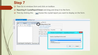 Step 7
 Then Go to windows form and click on toolbox:
 Reporting CrystalReportViewer and drag and drop it to the form.
 Then by clicking this choose the crystal report you want to display on the form.
 