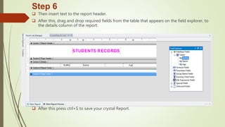 Step 6
 Then insert text to the report header.
 After this, drag and drop required fields from the table that appears on the field explorer, to
the details column of the report.
 After this press ctrl+S to save your crystal Report.
 