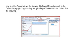 Now to add a Report Viewer for showing this Crystal Reports report. In the
Default.aspx page drag and drop a CrystalReportViewer from the toolbox like
the following.
 