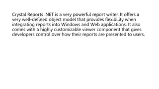 Crystal Reports .NET is a very powerful report writer. It offers a
very well-defined object model that provides flexibility when
integrating reports into Windows and Web applications. It also
comes with a highly customizable viewer component that gives
developers control over how their reports are presented to users.
 