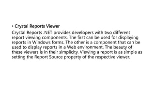 • Crystal Reports Viewer
Crystal Reports .NET provides developers with two different
report viewing components. The first can be used for displaying
reports in Windows forms. The other is a component that can be
used to display reports in a Web environment. The beauty of
these viewers is in their simplicity. Viewing a report is as simple as
setting the Report Source property of the respective viewer.
 