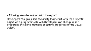 • Allowing users to interact with the report
Developers can give users the ability to interact with their reports
object via a programmable API. Developers can change report
properties by calling methods or setting properties of the viewer
object.
 