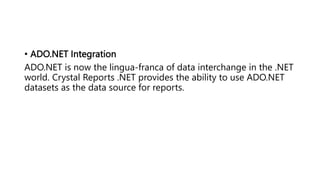 • ADO.NET Integration
ADO.NET is now the lingua-franca of data interchange in the .NET
world. Crystal Reports .NET provides the ability to use ADO.NET
datasets as the data source for reports.
 