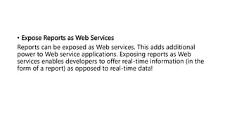 • Expose Reports as Web Services
Reports can be exposed as Web services. This adds additional
power to Web service applications. Exposing reports as Web
services enables developers to offer real-time information (in the
form of a report) as opposed to real-time data!
 