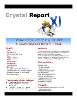 This course is designed to give learners comprehensive skills
and in-depth knowledge to plan and create reports that will
help them analyze and interpret information.
As a business benefit, learners will find that this course is an
in-depth approach to the entire report creation cycle from
planning a report prototype to distributing a report.
Introductiondetails
Date
3-4th July 2013
19-20th September 2013
Time
9.00am – 5.00pm
Venue
Vistana Hotel KL
Methodology
Hands-On Based
Candidate
The target audience for this course is
report designers, new to Crystal Reports,
who are responsible for creating and
distributing reports.
CRYSTAL REPORTS® XI: REPORT DESIGN I
FUNDAMENTALS OF REPORT DESIGN
Complimentary To Our Delegates
Comprehensive Training
Materials
Compex Corporate T-Shirt
What you will Learn
 Plan a report
 Create a report
 Select records
 Organize data on a report
 Format a report
 Apply section formatting
 Create basic formulas
 Apply conditional reporting
 Present data visually
 Distribute a report
Crystal Report
Prerequisites
Before attending this course, delegates must have:
 Windows conventions
 Basic database concepts
 