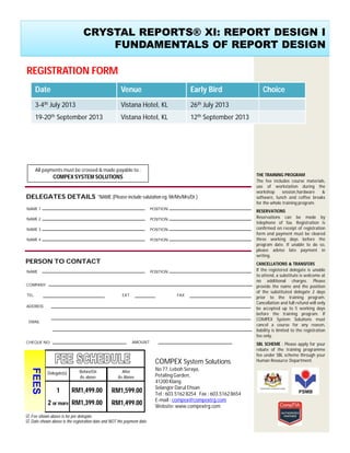 THE TRAINING PROGRAM
The fee includes course materials,
use of workstation during the
workshop session,hardware &
software, lunch and coffee breaks
for the whole training program.
RESERVATIONS
Reservations can be made by
telephone of fax. Registration is
confirmed on receipt of registration
form and payment must be cleared
three working days before the
program date. If unable to do so,
please advise late payment in
writing.
CANCELLATIONS & TRANSFERS
If the registered delegate is unable
to attend, a substitute is welcome at
no additional charges. Please
provide the name and the position
of the substituted delegate 2 days
prior to the training program.
Cancellation and full refund will only
be accepted up to 5 working days
before the training program. If
COMPEX System Solutions must
cancel a course for any reason,
liability is limited to the registration
fee only.
SBL SCHEME : Please apply for your
rebate of the training programme
fee under SBL scheme through your
Human Resource Department.COMPEX System Solutions
No 77, Leboh Seraya,
Petaling Garden,
41200 Klang.
Selangor Darul Ehsan
Tel : 603.5162 8254 Fax : 603.51628654
E-mail : compex@compextrg.com
Website: www.compextrg.com
*NAME (Please include salutation eg. Mr/Ms/Mrs/Dr.)
COMPANY
TEL.
CHEQUE NO.
PERSON TO CONTACT
DELEGATES DETAILS
NAME 1
NAME 2
NAME 3
NAME 4
POSITION
POSITION
POSITION
POSITION
NAME POSITION
FAXEXT.
ADDRESS
AMOUNT
Delegate(s)
1
2 or more
 Fee shown above is for per delegate
FEES
RM1,599.00
RM1,499.00
RM1,499.00
RM1,399.00
Before/On
As above
After
As Above
 Date shown above is the registration date and NOT the payment date
CRYSTAL REPORTS® XI: REPORT DESIGN I
FUNDAMENTALS OF REPORT DESIGN
EMAIL
REGISTRATION FORM
All payments must be crossed & made payable to :
COMPEX SYSTEM SOLUTIONS
Date Venue Early Bird Choice
3-4th July 2013 Vistana Hotel, KL 26th July 2013
19-20th September 2013 Vistana Hotel, KL 12th September 2013
 