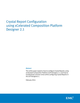 Abstract
This white paper explains how to configure Crystal Reports using
xCelerated Composition Platform (xCP) Designer 2.1 and how to
troubleshoot common errors while configuring Crystal Reports in
the xCP Designer2.1.
February 2014
Crystal Report Configuration
using xCelerated Composition Platform
Designer 2.1
 