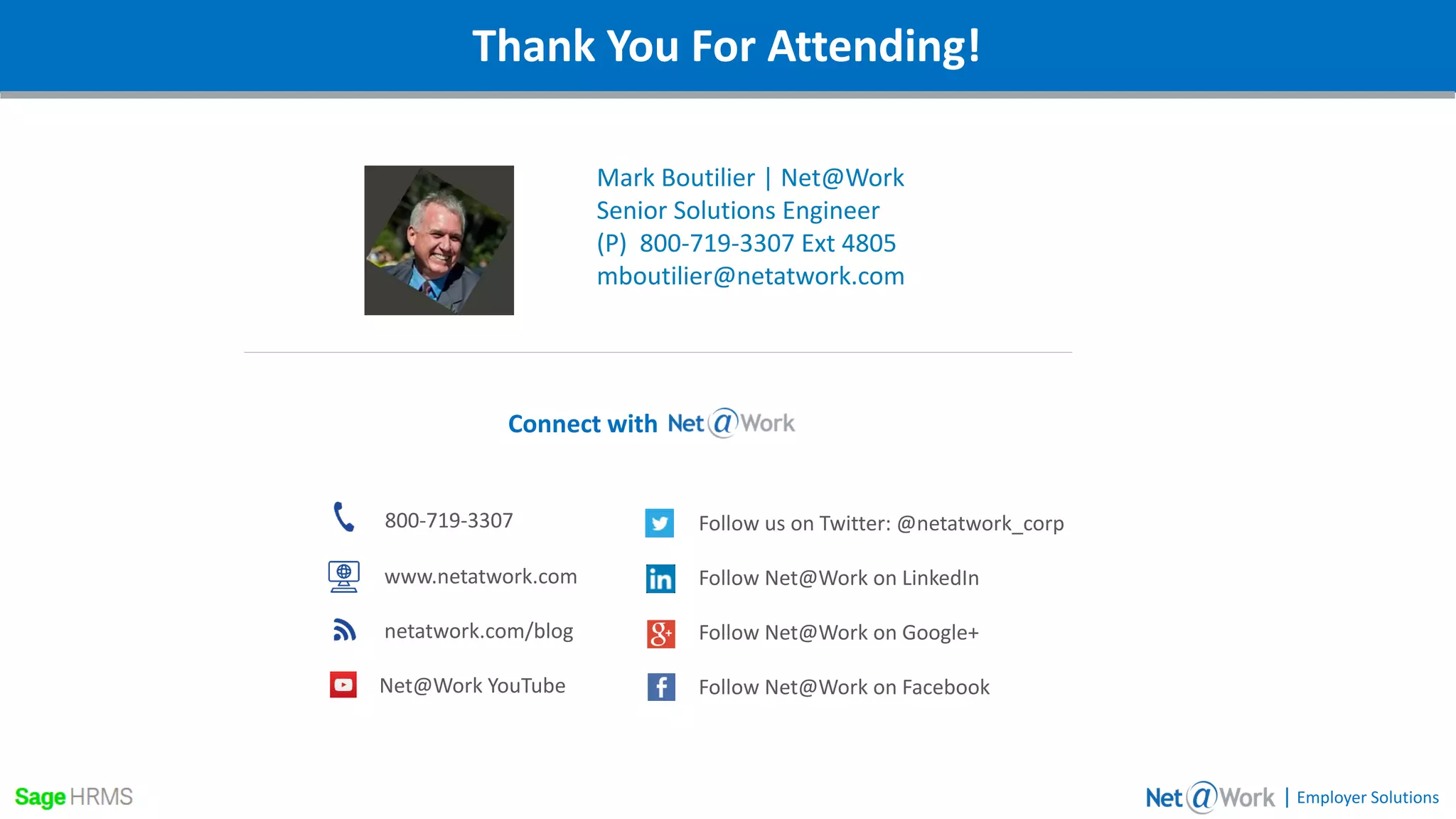 Webinar DetailsThank You For Attending!
Mark Boutilier | Net@Work
Senior Solutions Engineer
(P) 800-719-3307 Ext 4805
mboutilier@netatwork.com
| Employer Solutions
800-719-3307
www.netatwork.com
netatwork.com/blog
Net@Work YouTube
Follow us on Twitter: @netatwork_corp
Follow Net@Work on LinkedIn
Follow Net@Work on Google+
Follow Net@Work on Facebook
Connect with
 