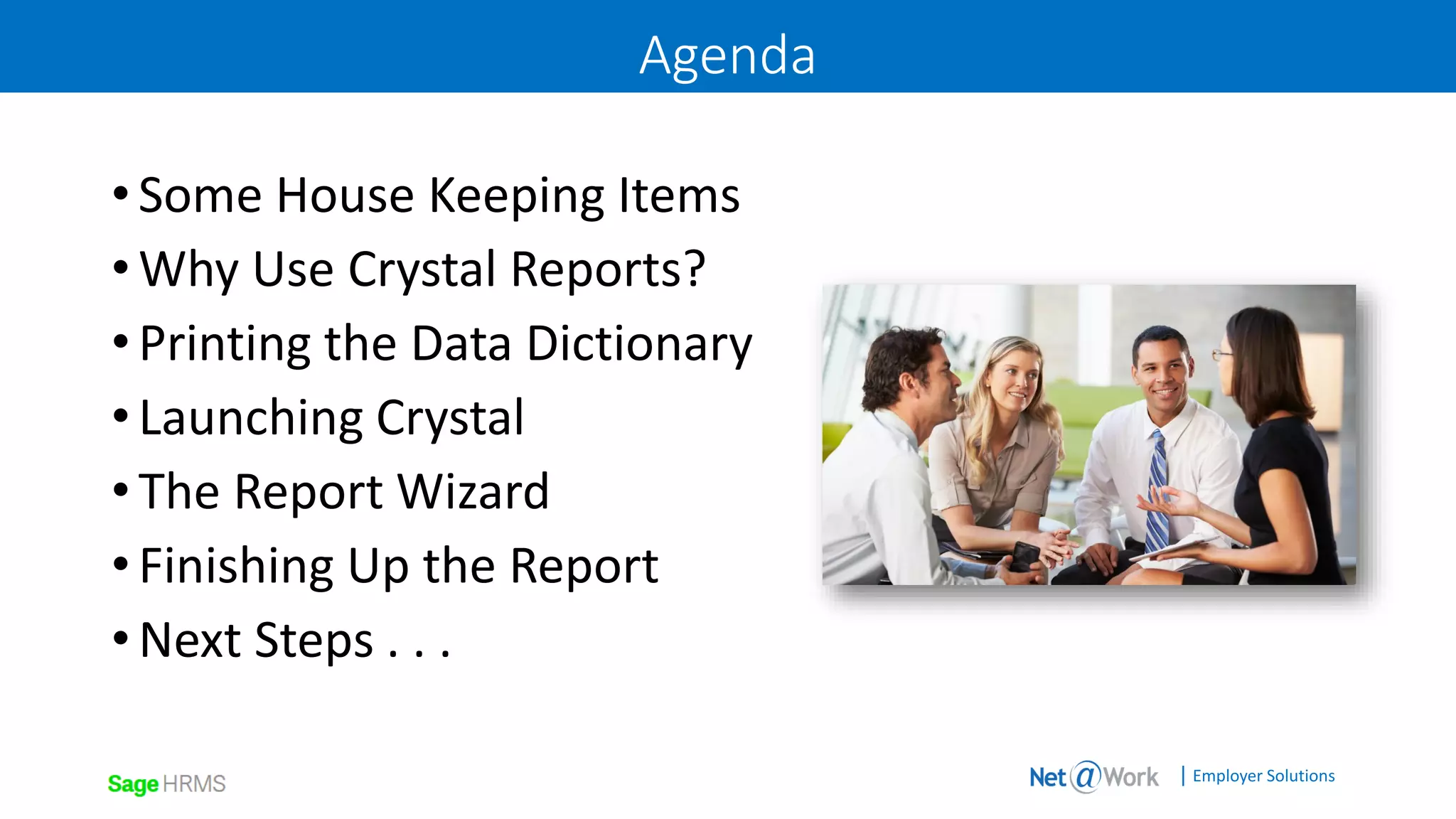 | Employer Solutions
Agenda
•Some House Keeping Items
•Why Use Crystal Reports?
•Printing the Data Dictionary
•Launching Crystal
•The Report Wizard
•Finishing Up the Report
•Next Steps . . .
 